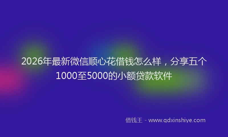2026年最新微信顺心花借钱怎么样，分享五个1000至5000的小额贷款软件