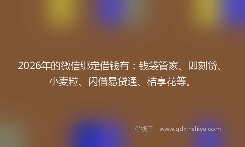 2026年的微信绑定借钱有：钱袋管家、即刻贷、小麦粒、闪借易贷通、桔享花等。
