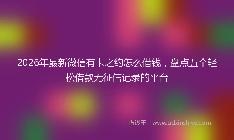 2026年最新微信有卡之约怎么借钱，盘点五个轻松借款无征信记录的平台