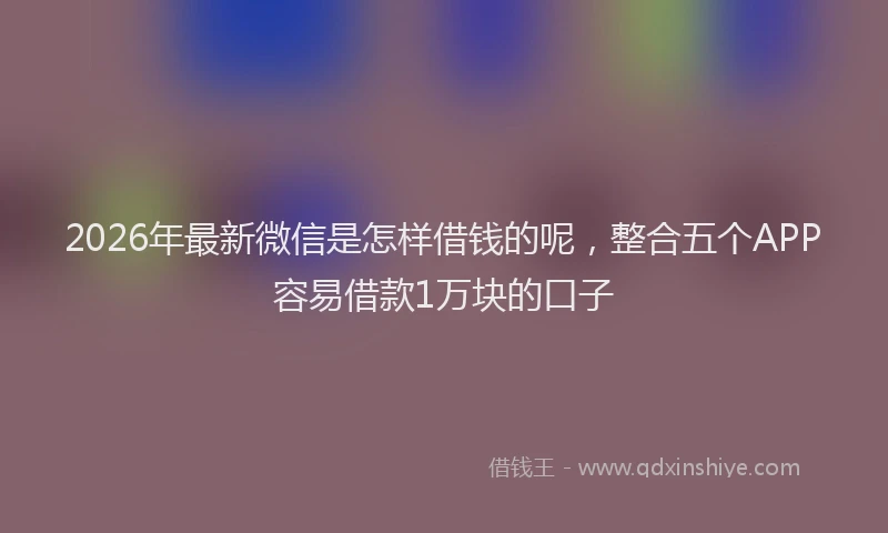 2026年最新微信是怎样借钱的呢，整合五个APP容易借款1万块的口子