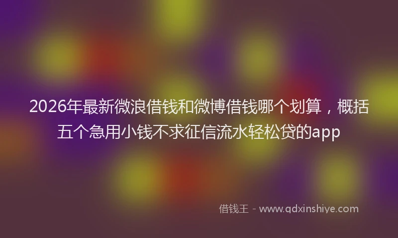 2026年最新微浪借钱和微博借钱哪个划算，概括五个急用小钱不求征信流水轻松贷的app