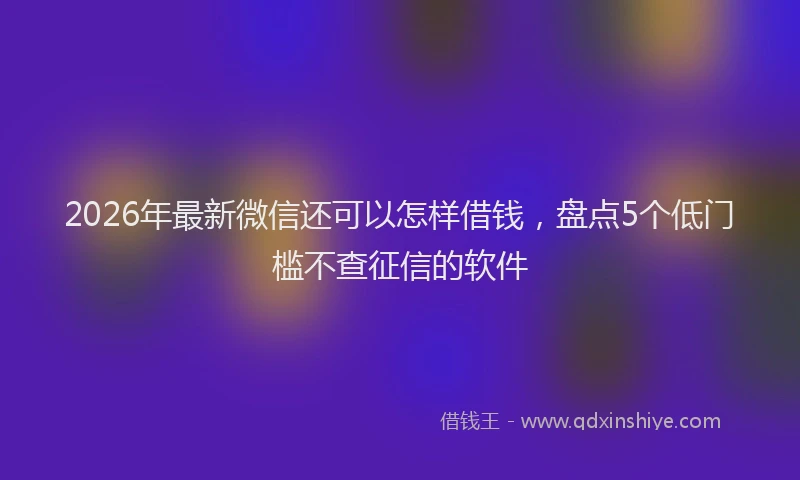 2026年最新微信还可以怎样借钱，盘点5个低门槛不查征信的软件
