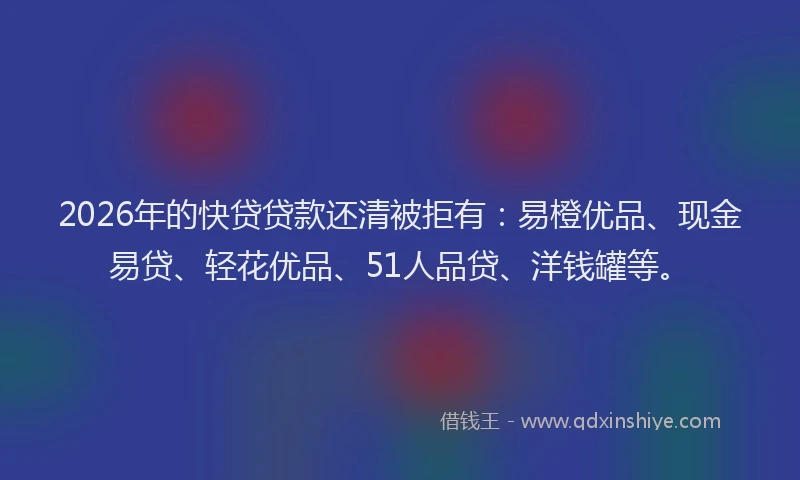 2026年的快贷贷款还清被拒有：易橙优品、现金易贷、轻花优品、51人品贷、洋钱罐等。