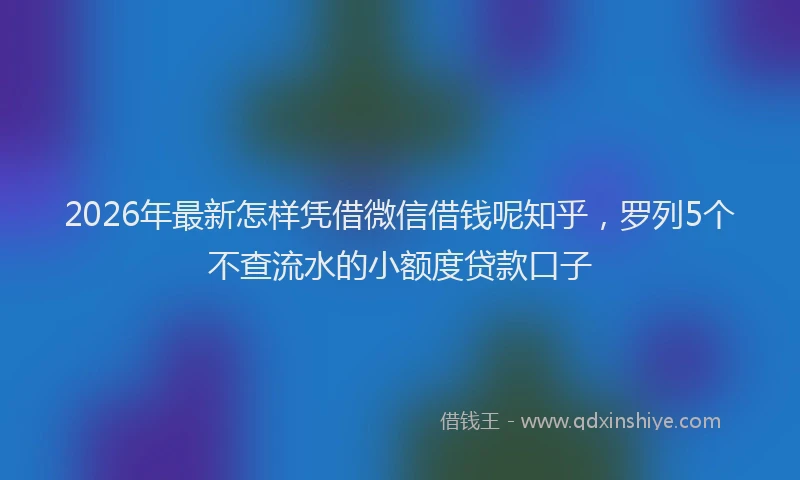 2026年最新怎样凭借微信借钱呢知乎,罗列5个不查流水的小额度贷款口子