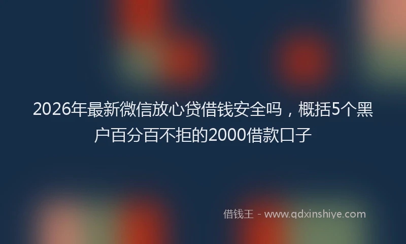 2026年最新微信放心贷借钱安全吗，概括5个黑户百分百不拒的2000借款口子