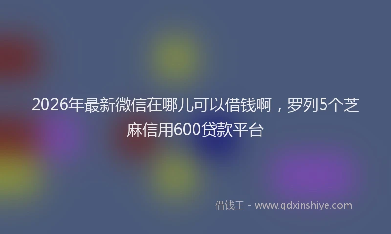 2026年最新微信在哪儿可以借钱啊，罗列5个芝麻信用600贷款平台
