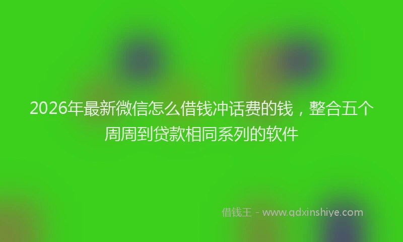 2026年最新微信怎么借钱冲话费的钱，整合五个周周到贷款相同系列的软件