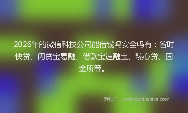 2026年的微信科技公司能借钱吗安全吗有：省时快贷、闪贷宝易融、借款宝速融宝、臻心贷、固金所等。
