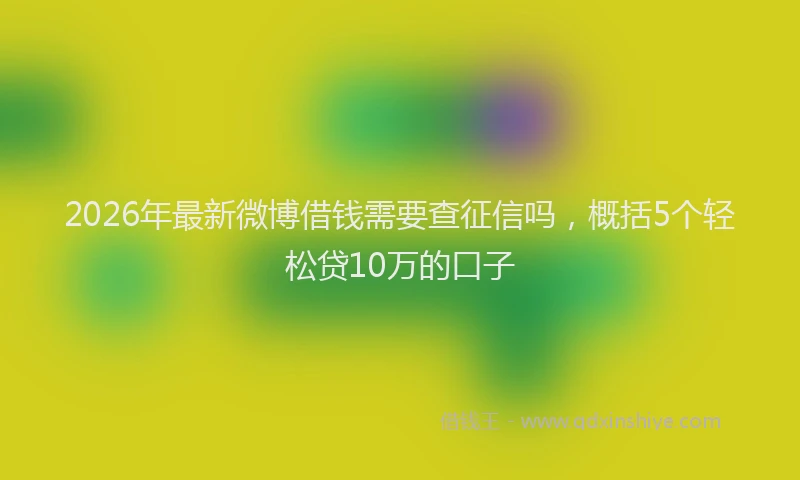 2026年最新微博借钱需要查征信吗，概括5个轻松贷10万的口子
