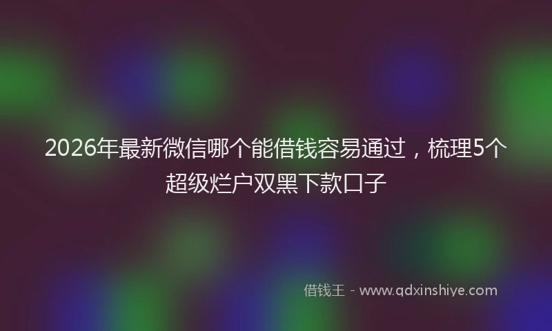 2026年最新微信哪个能借钱容易通过，梳理5个超级烂户双黑下款口子