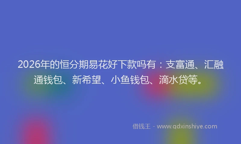 2026年的恒分期易花好下款吗有：支富通、汇融通钱包、新希望、小鱼钱包、滴水贷等。