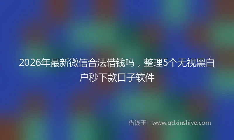 2026年最新微信合法借钱吗，整理5个无视黑白户秒下款口子软件