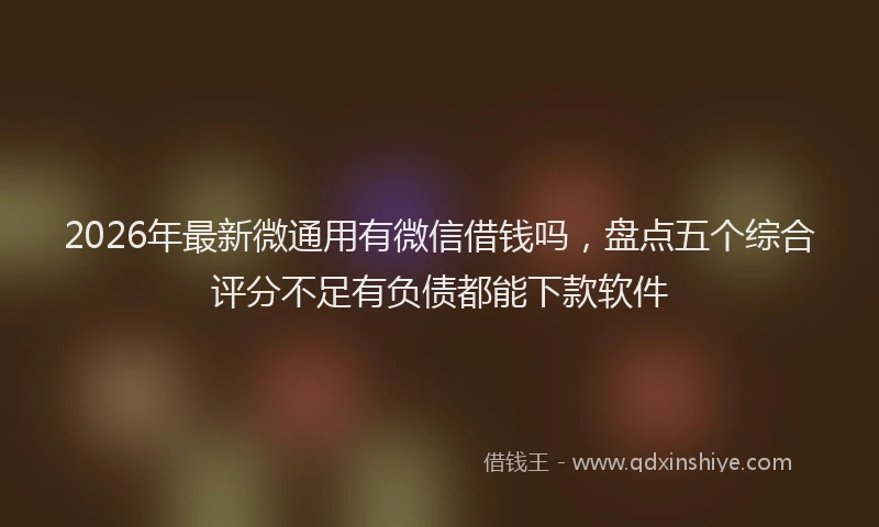 2026年最新微通用有微信借钱吗，盘点五个综合评分不足有负债都能下款软件