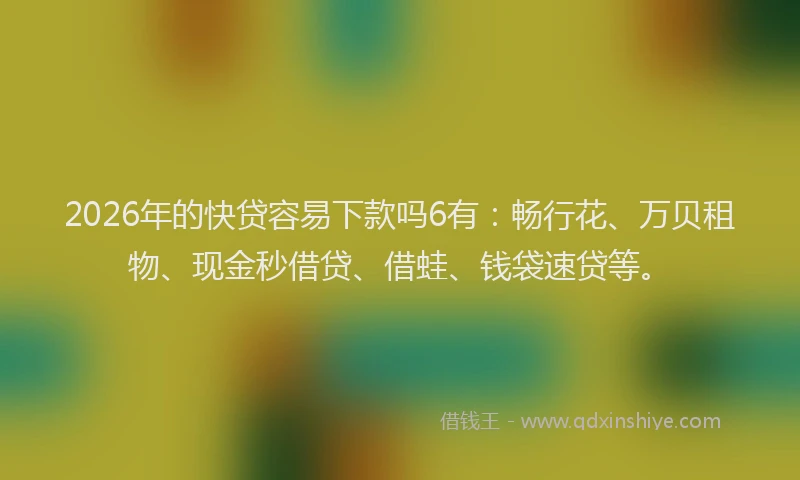 2026年的快贷容易下款吗6有：畅行花、万贝租物、现金秒借贷、借蛙、钱袋速贷等。