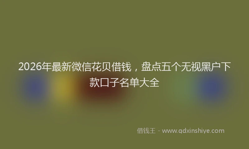 2026年最新微信花贝借钱，盘点五个无视黑户下款口子名单大全