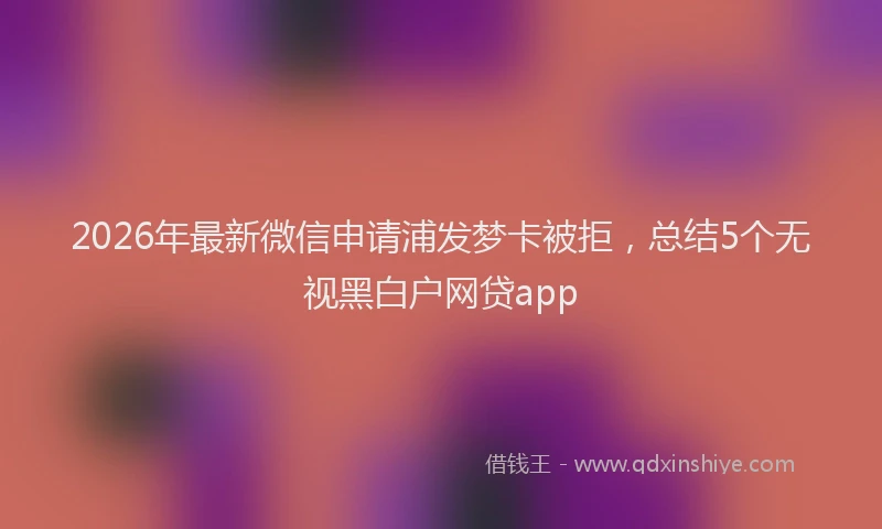 2026年最新微信申请浦发梦卡被拒，总结5个无视黑白户网贷app