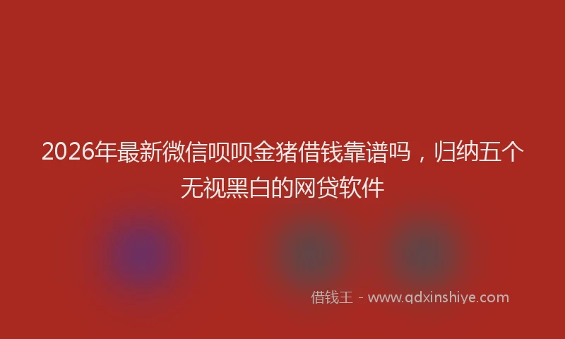 2026年最新微信呗呗金猪借钱靠谱吗，归纳五个无视黑白的网贷软件