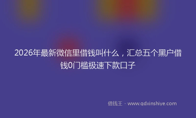 2026年最新微信里借钱叫什么，汇总五个黑户借钱0门槛极速下款口子