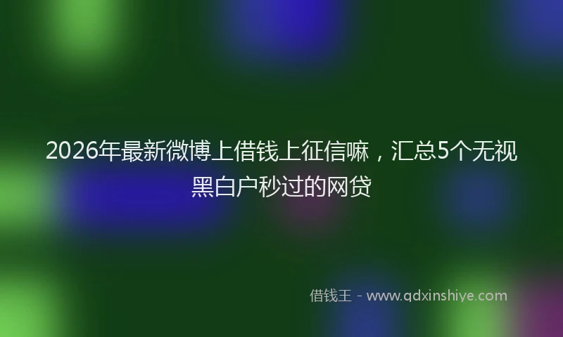 2026年最新微博上借钱上征信嘛，汇总5个无视黑白户秒过的网贷