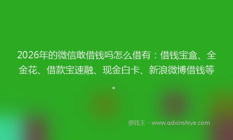 2026年的微信敢借钱吗怎么借有：借钱宝盒、全金花、借款宝速融、现金白卡、新浪微博借钱等。