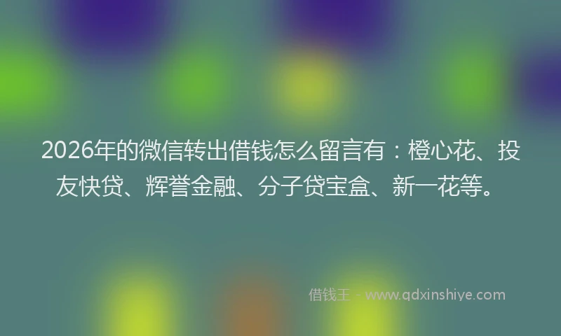 2026年的微信转出借钱怎么留言有：橙心花、投友快贷、辉誉金融、分子贷宝盒、新一花等。