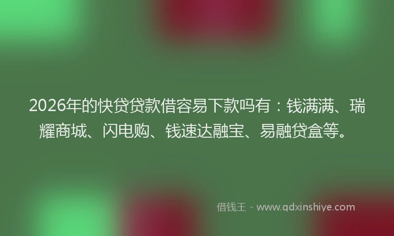 2026年的快贷贷款借容易下款吗有：钱满满、瑞耀商城、闪电购、钱速达融宝、易融贷盒等。