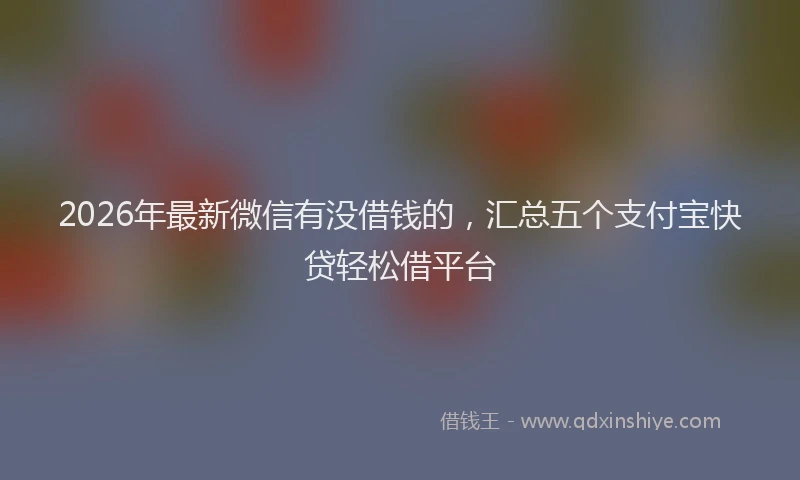 2026年最新微信有没借钱的，汇总五个支付宝快贷轻松借平台