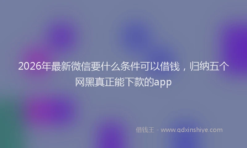 2026年最新微信要什么条件可以借钱，归纳五个网黑真正能下款的app