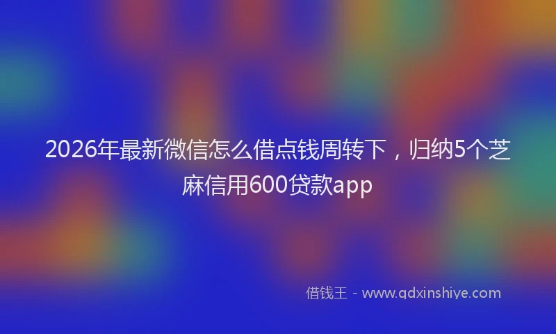 2026年最新微信怎么借点钱周转下，归纳5个芝麻信用600贷款app