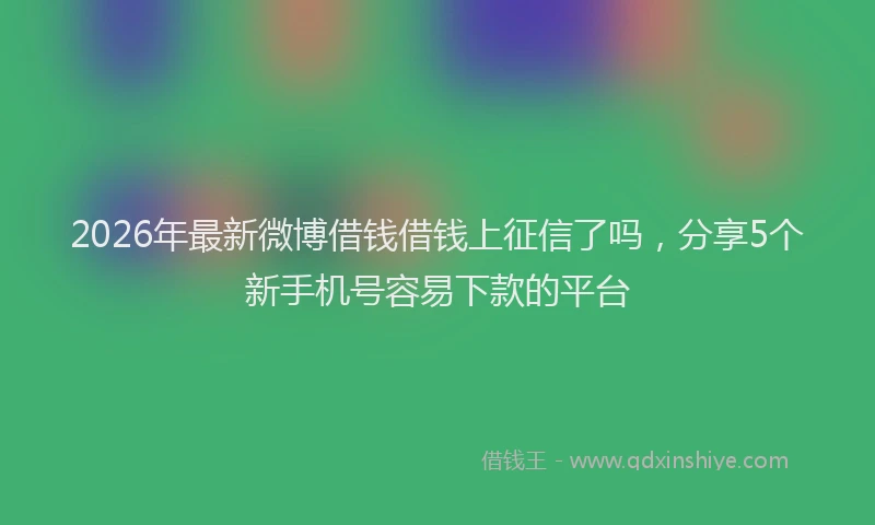 2026年最新微博借钱借钱上征信了吗，分享5个新手机号容易下款的平台