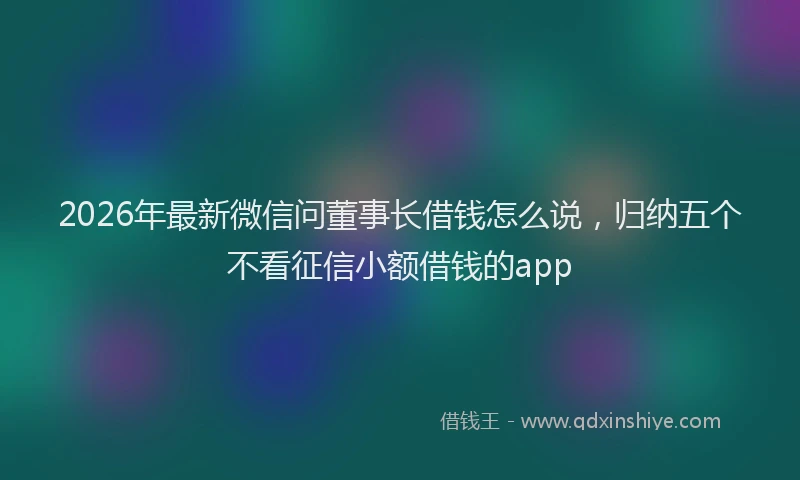 2026年最新微信问董事长借钱怎么说，归纳五个不看征信小额借钱的app