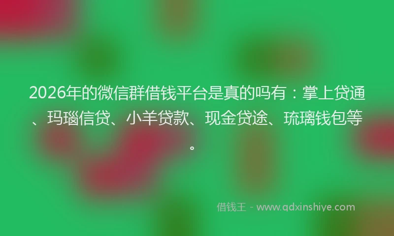 2026年的微信群借钱平台是真的吗有：掌上贷通、玛瑙信贷、小羊贷款、现金贷途、琉璃钱包等。