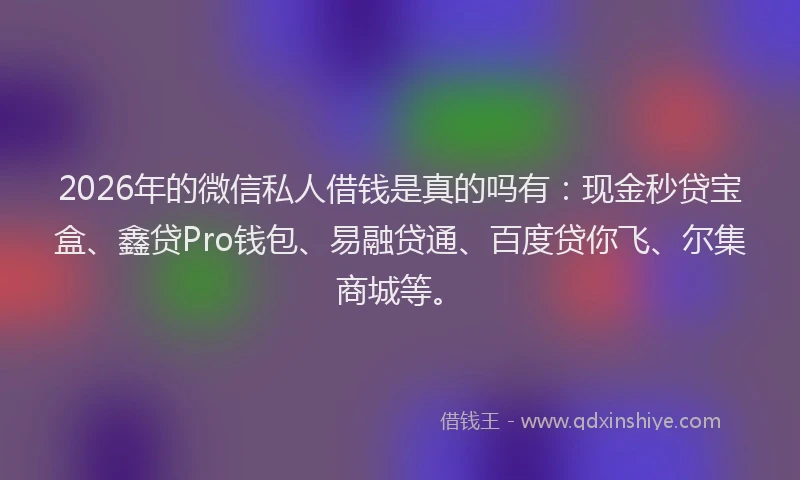 2026年的微信私人借钱是真的吗有：现金秒贷宝盒、鑫贷Pro钱包、易融贷通、百度贷你飞、尔集商城等。