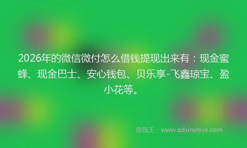 2026年的微信微付怎么借钱提现出来有：现金蜜蜂、现金巴士、安心钱包、贝乐享-飞鑫琼宝、盈小花等。