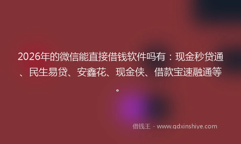 2026年的微信能直接借钱软件吗有：现金秒贷通、民生易贷、安鑫花、现金侠、借款宝速融通等。