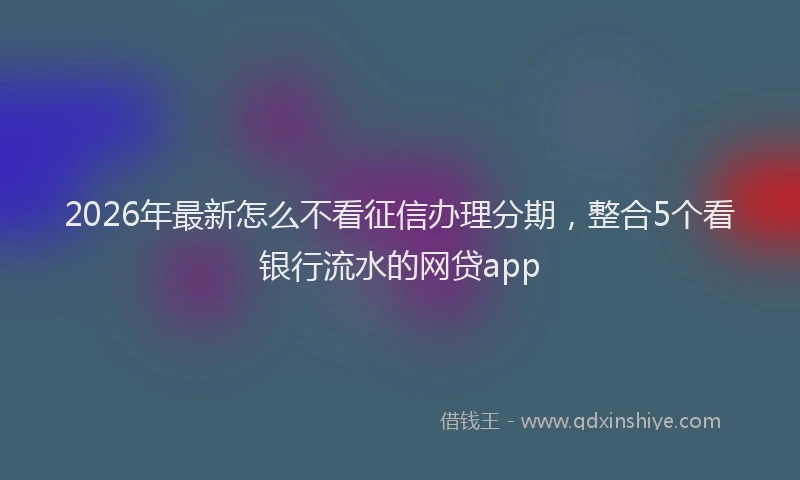 2026年最新怎么不看征信办理分期，整合5个看银行流水的网贷app