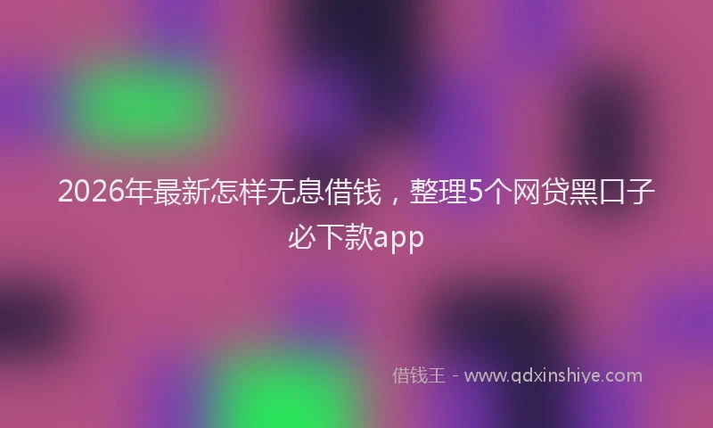 2026年最新怎样无息借钱,整理5个网贷黑口子必下款app