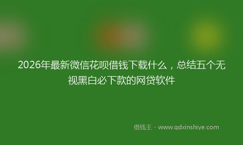 2026年最新微信花呗借钱下载什么，总结五个无视黑白必下款的网贷软件