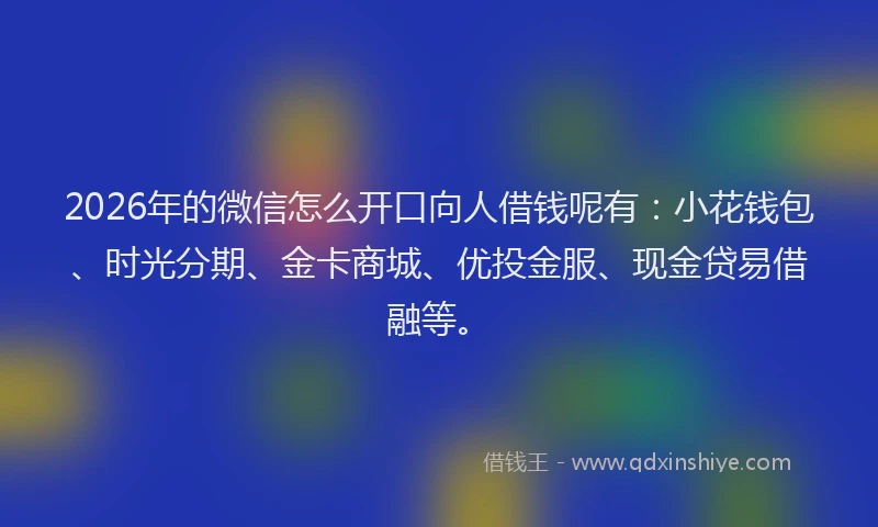2026年的微信怎么开口向人借钱呢有：小花钱包、时光分期、金卡商城、优投金服、现金贷易借融等。