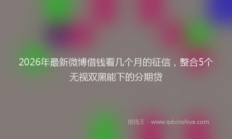 2026年最新微博借钱看几个月的征信，整合5个无视双黑能下的分期贷