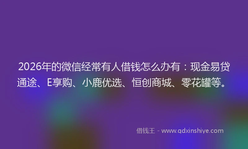 2026年的微信经常有人借钱怎么办有：现金易贷通途、E享购、小鹿优选、恒创商城、零花罐等。