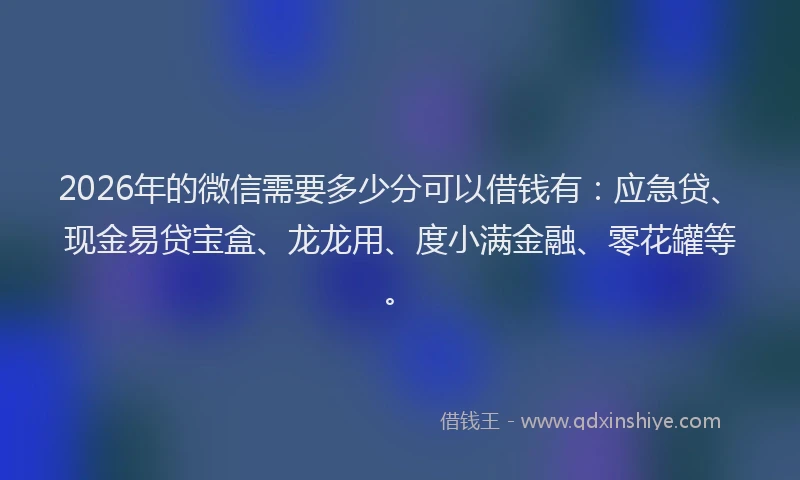2026年的微信需要多少分可以借钱有：应急贷、现金易贷宝盒、龙龙用、度小满金融、零花罐等。