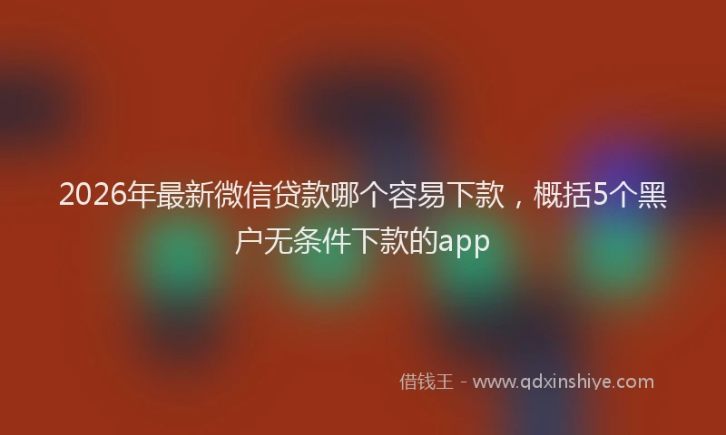 2026年最新微信贷款哪个容易下款，概括5个黑户无条件下款的app