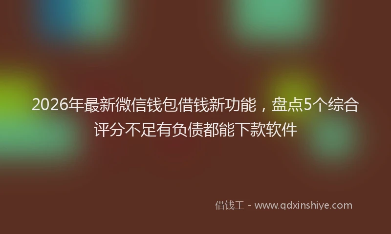 2026年最新微信钱包借钱新功能，盘点5个综合评分不足有负债都能下款软件