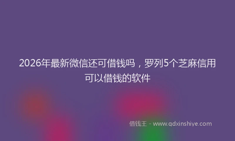 2026年最新微信还可借钱吗，罗列5个芝麻信用可以借钱的软件