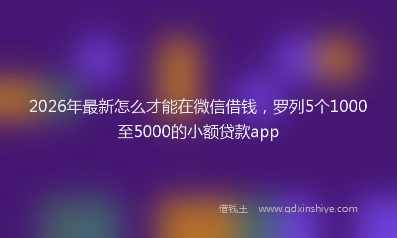 2026年最新怎么才能在微信借钱，罗列5个1000至5000的小额贷款app