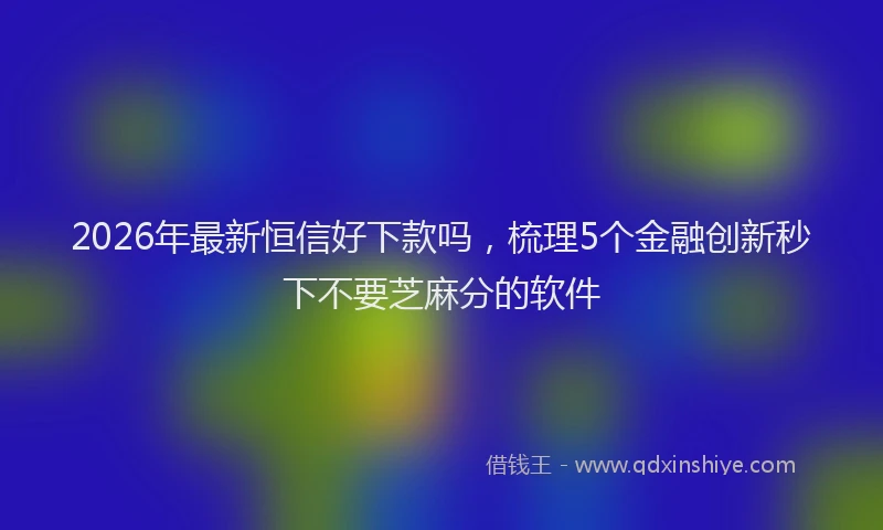2026年最新恒信好下款吗，梳理5个金融创新秒下不要芝麻分的软件