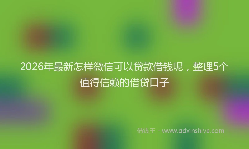2026年最新怎样微信可以贷款借钱呢，整理5个值得信赖的借贷口子