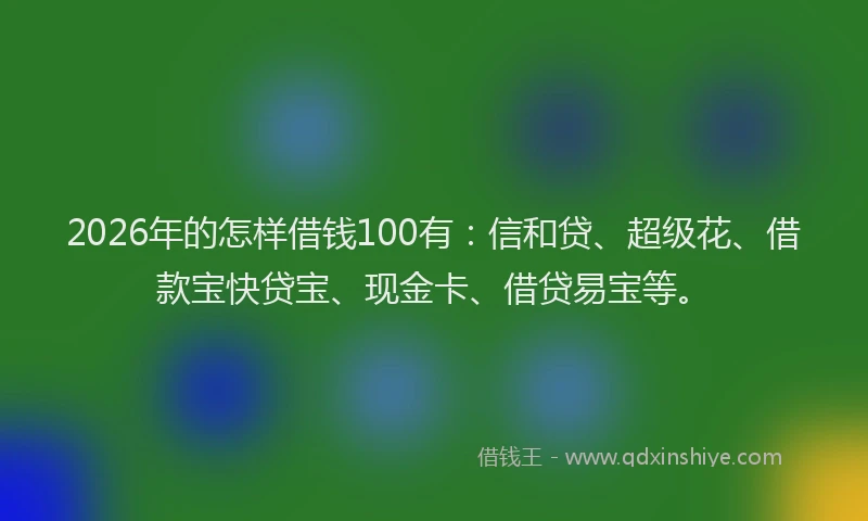 2026年的怎样借钱100有:信和贷、超级花、借款宝快贷宝、现金卡、借贷易宝等。