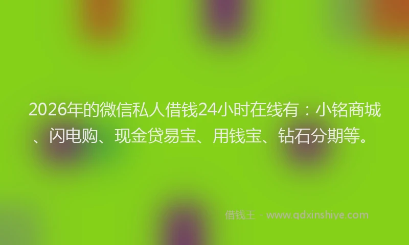 2026年的微信私人借钱24小时在线有：小铭商城、闪电购、现金贷易宝、用钱宝、钻石分期等。